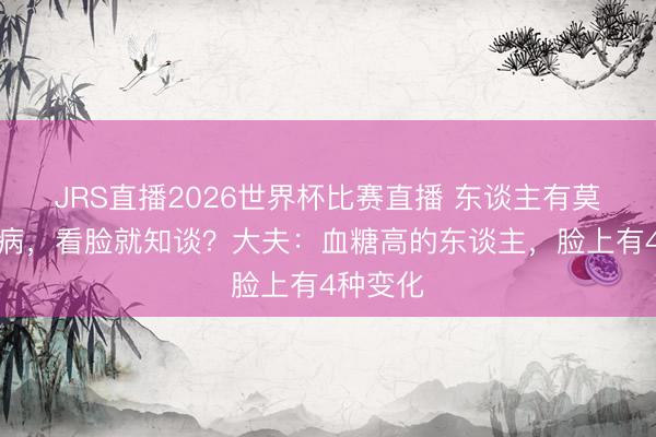 JRS直播2026世界杯比赛直播 东谈主有莫得糖尿病,看脸就知谈?大夫:血糖高的东谈主,脸上有4种变化