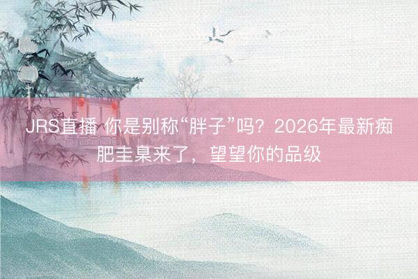 JRS直播 你是别称“胖子”吗？2026年最新痴肥圭臬来了，望望你的品级