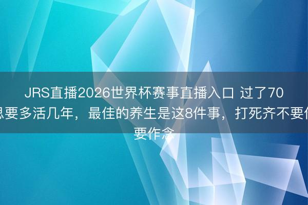 JRS直播2026世界杯赛事直播入口 过了70岁思要多活几年，最佳的养生是这8件事，打死齐不要作念