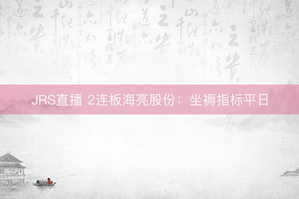 JRS直播 2连板海亮股份：坐褥指标平日