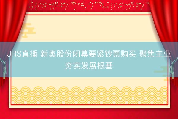JRS直播 新奥股份闭幕要紧钞票购买 聚焦主业夯实发展根基