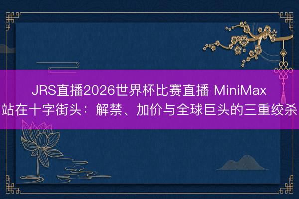 JRS直播2026世界杯比赛直播 MiniMax站在十字街头:解禁、加价与全球巨头的三重绞杀