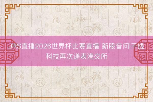 JRS直播2026世界杯比赛直播 新股音问|干线科技再次递表港交所