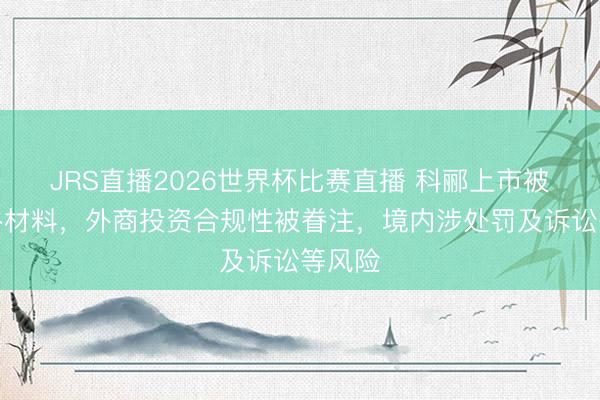 JRS直播2026世界杯比赛直播 科郦上市被条目补材料,外商投资合规性被眷注,境内涉处罚及诉讼等风险