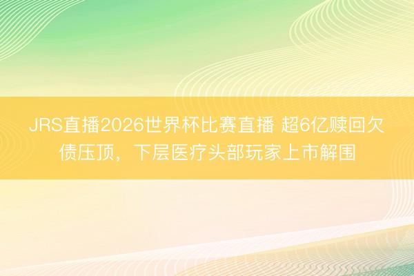JRS直播2026世界杯比赛直播 超6亿赎回欠债压顶,下层医疗头部玩家上市解围