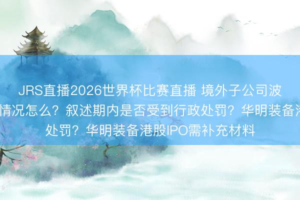 JRS直播2026世界杯比赛直播 境外子公司波及的境外投资监管情况怎么?叙述期内是否受到行政处罚?华明装备港股IPO需补充材料