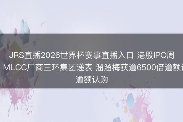 JRS直播2026世界杯赛事直播入口 港股IPO周报：MLCC厂商三环集团递表 溜溜梅获逾6500倍逾额认购