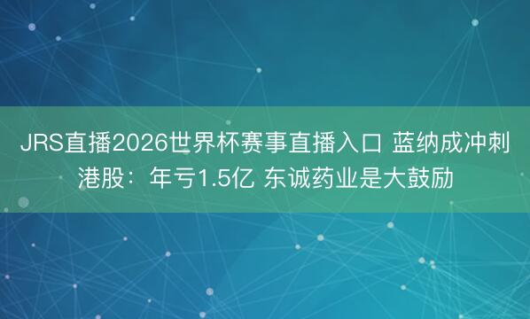 JRS直播2026世界杯赛事直播入口 蓝纳成冲刺港股:年亏1.5亿 东诚药业是大鼓励