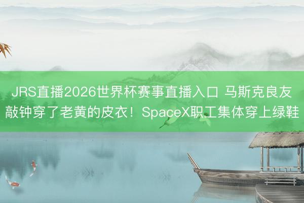 JRS直播2026世界杯赛事直播入口 马斯克良友敲钟穿了老黄的皮衣!SpaceX职工集体穿上绿鞋
