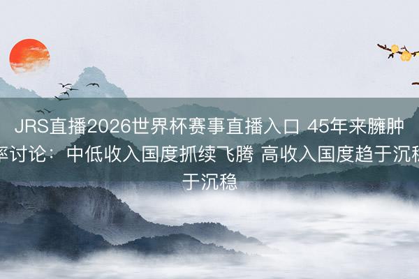 JRS直播2026世界杯赛事直播入口 45年来臃肿率讨论：中低收入国度抓续飞腾 高收入国度趋于沉稳