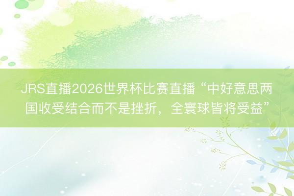 JRS直播2026世界杯比赛直播 “中好意思两国收受结合而不是挫折，全寰球皆将受益”