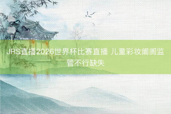 JRS直播2026世界杯比赛直播 儿童彩妆阛阓监管不行缺失
