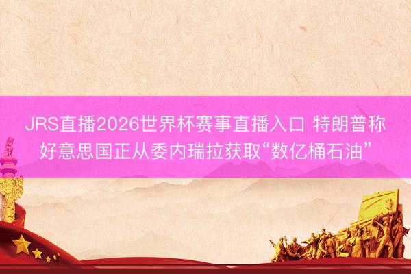JRS直播2026世界杯赛事直播入口 特朗普称好意思国正从委内瑞拉获取“数亿桶石油”