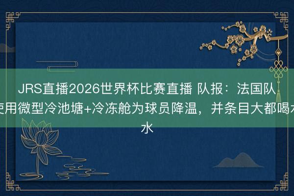 JRS直播2026世界杯比赛直播 队报:法国队使用微型冷池塘+冷冻舱为球员降温,并条目大都喝水