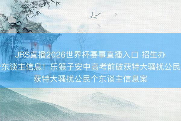 JRS直播2026世界杯赛事直播入口 招生办主任外泄学生个东谈主信息！乐猴子安中高考前破获特大骚扰公民个东谈主信息案