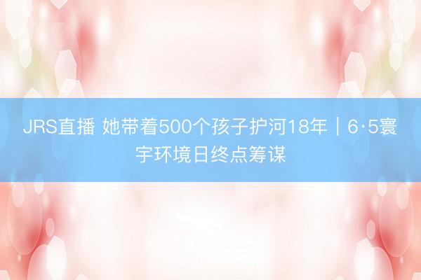 JRS直播 她带着500个孩子护河18年|6·5寰宇环境日终点筹谋
