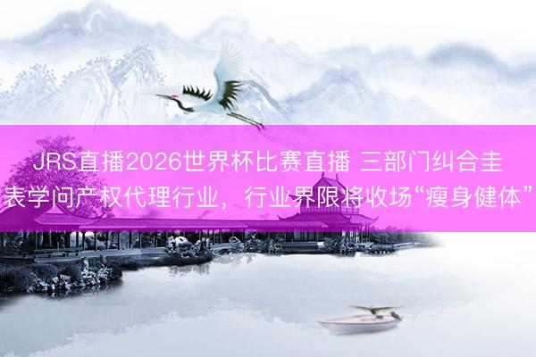 JRS直播2026世界杯比赛直播 三部门纠合圭表学问产权代理行业,行业界限将收场“瘦身健体”