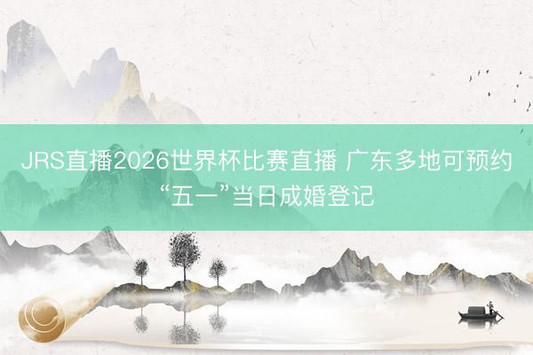 JRS直播2026世界杯比赛直播 广东多地可预约“五一”当日成婚登记