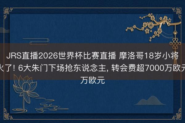 JRS直播2026世界杯比赛直播 摩洛哥18岁小将火了! 6大朱门下场抢东说念主, 转会费超7000万欧元