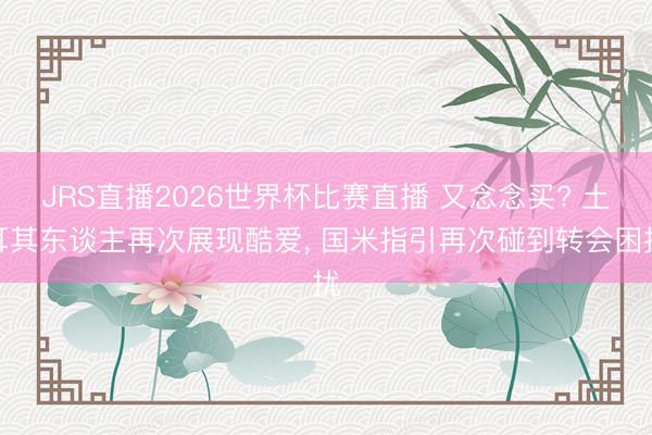 JRS直播2026世界杯比赛直播 又念念买? 土耳其东谈主再次展现酷爱, 国米指引再次碰到转会困扰
