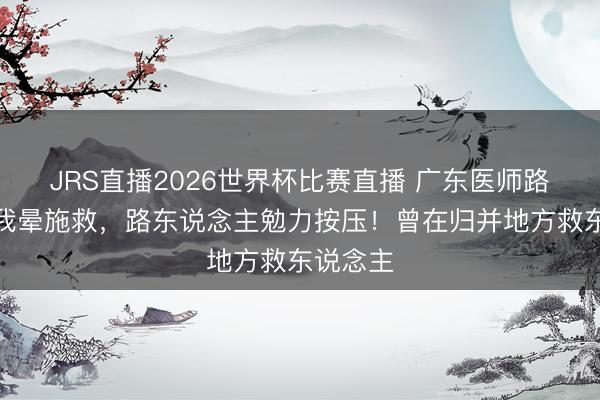 JRS直播2026世界杯比赛直播 广东医师路遇老伯我晕施救,路东说念主勉力按压!曾在归并地方救东说念主