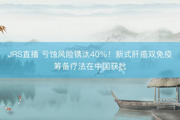 JRS直播 亏蚀风险镌汰40%！新式肝癌双免疫筹备疗法在中国获批