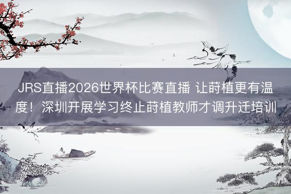 JRS直播2026世界杯比赛直播 让莳植更有温度！深圳开展学习终止莳植教师才调升迁培训