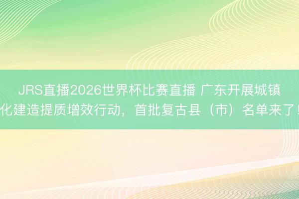 JRS直播2026世界杯比赛直播 广东开展城镇化建造提质增效行动，首批复古县（市）名单来了！