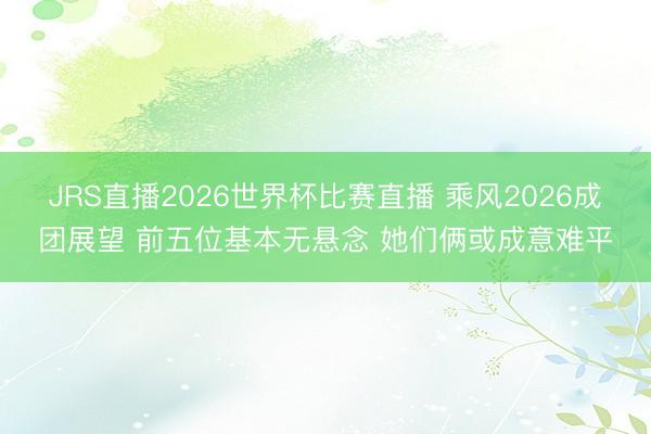 JRS直播2026世界杯比赛直播 乘风2026成团展望 前五位基本无悬念 她们俩或成意难平