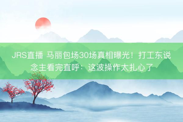 JRS直播 马丽包场30场真相曝光!打工东说念主看完直呼:这波操作太扎心了