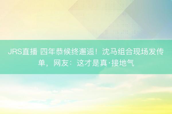 JRS直播 四年恭候终邂逅!沈马组合现场发传单,网友:这才是真·接地气