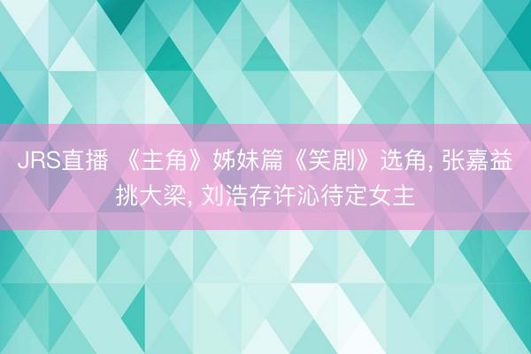 JRS直播 《主角》姊妹篇《笑剧》选角, 张嘉益挑大梁, 刘浩存许沁待定女主