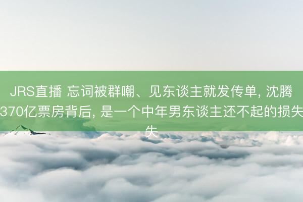 JRS直播 忘词被群嘲、见东谈主就发传单, 沈腾370亿票房背后, 是一个中年男东谈主还不起的损失