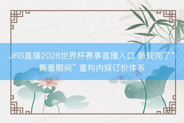 JRS直播2026世界杯赛事直播入口 新规完了“撕番期间” 重构内娱订价体系