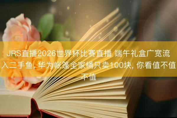 JRS直播2026世界杯比赛直播 端午礼盒广宽流入二手鱼， 华为帐篷全家桶只卖100块， 你看值不值