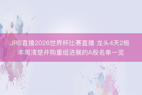 JRS直播2026世界杯比赛直播 龙头4天2板 本周清楚并购重组进展的A股名单一览