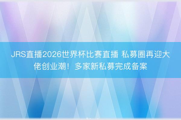 JRS直播2026世界杯比赛直播 私募圈再迎大佬创业潮!多家新私募完成备案