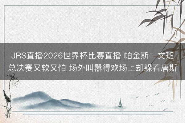 JRS直播2026世界杯比赛直播 帕金斯：文班总决赛又软又怕 场外叫嚣得欢场上却躲着唐斯