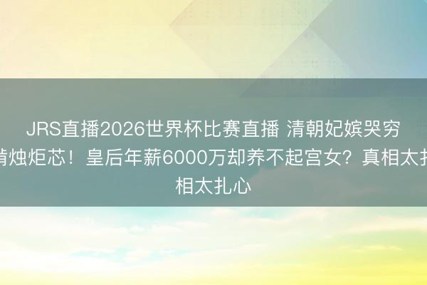 JRS直播2026世界杯比赛直播 清朝妃嫔哭穷偷啃烛炬芯!皇后年薪6000万却养不起宫女?真相太扎心