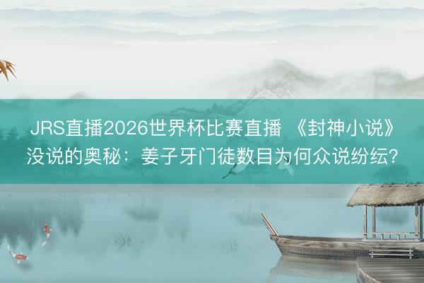 JRS直播2026世界杯比赛直播 《封神小说》没说的奥秘:姜子牙门徒数目为何众说纷纭?