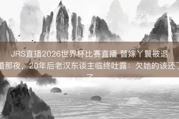 JRS直播2026世界杯比赛直播 替嫁丫鬟被退婚那夜,20年后老汉东谈主临终吐露:欠她的该还了
