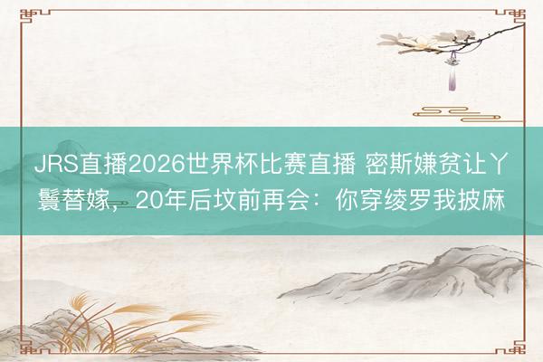 JRS直播2026世界杯比赛直播 密斯嫌贫让丫鬟替嫁，20年后坟前再会：你穿绫罗我披麻